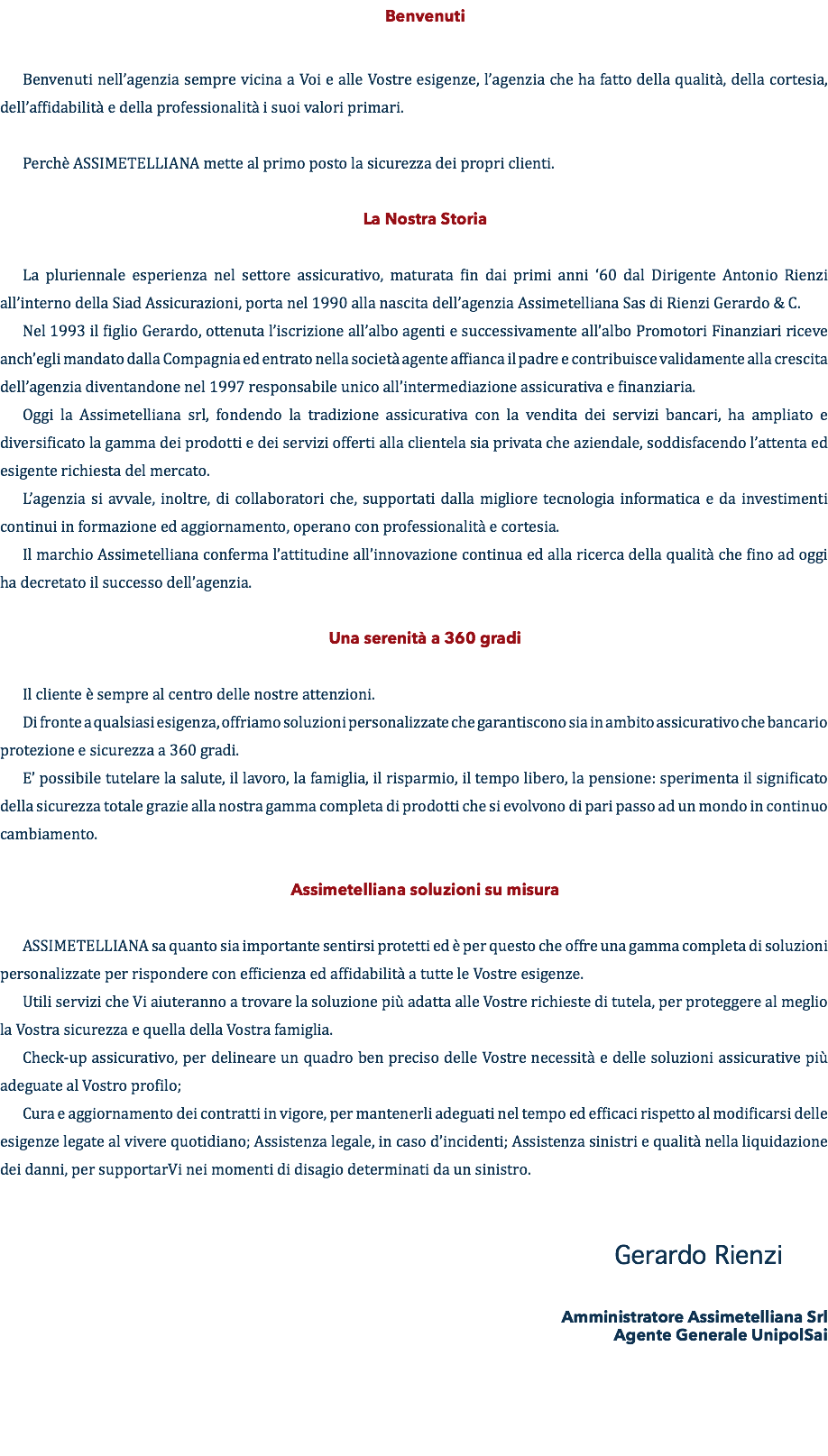 Benvenuti Benvenuti nell’agenzia sempre vicina a Voi e alle Vostre esigenze, l’agenzia che ha fatto della qualità, della cortesia, dell’affidabilità e della professionalità i suoi valori primari. Perchè ASSIMETELLIANA mette al primo posto la sicurezza dei propri clienti. La Nostra Storia La pluriennale esperienza nel settore assicurativo, maturata fin dai primi anni ‘60 dal Dirigente Antonio Rienzi all’interno della Siad Assicurazioni, porta nel 1990 alla nascita dell’agenzia Assimetelliana Sas di Rienzi Gerardo & C. Nel 1993 il figlio Gerardo, ottenuta l’iscrizione all’albo agenti e successivamente all’albo Promotori Finanziari riceve anch’egli mandato dalla Compagnia ed entrato nella società agente affianca il padre e contribuisce validamente alla crescita dell’agenzia diventandone nel 1997 responsabile unico all’intermediazione assicurativa e finanziaria. Oggi la Assimetelliana srl, fondendo la tradizione assicurativa con la vendita dei servizi bancari, ha ampliato e diversificato la gamma dei prodotti e dei servizi offerti alla clientela sia privata che aziendale, soddisfacendo l’attenta ed esigente richiesta del mercato. L’agenzia si avvale, inoltre, di collaboratori che, supportati dalla migliore tecnologia informatica e da investimenti continui in formazione ed aggiornamento, operano con professionalità e cortesia. Il marchio Assimetelliana conferma l’attitudine all’innovazione continua ed alla ricerca della qualità che fino ad oggi ha decretato il successo dell’agenzia. Una serenità a 360 gradi Il cliente è sempre al centro delle nostre attenzioni. Di fronte a qualsiasi esigenza, offriamo soluzioni personalizzate che garantiscono sia in ambito assicurativo che bancario protezione e sicurezza a 360 gradi. E’ possibile tutelare la salute, il lavoro, la famiglia, il risparmio, il tempo libero, la pensione: sperimenta il significato della sicurezza totale grazie alla nostra gamma completa di prodotti che si evolvono di pari passo ad un mondo in continuo cambiamento. Assimetelliana soluzioni su misura ASSIMETELLIANA sa quanto sia importante sentirsi protetti ed è per questo che offre una gamma completa di soluzioni personalizzate per rispondere con efficienza ed affidabilità a tutte le Vostre esigenze. Utili servizi che Vi aiuteranno a trovare la soluzione più adatta alle Vostre richieste di tutela, per proteggere al meglio la Vostra sicurezza e quella della Vostra famiglia. Check-up assicurativo, per delineare un quadro ben preciso delle Vostre necessità e delle soluzioni assicurative più adeguate al Vostro profilo; Cura e aggiornamento dei contratti in vigore, per mantenerli adeguati nel tempo ed efficaci rispetto al modificarsi delle esigenze legate al vivere quotidiano; Assistenza legale, in caso d’incidenti; Assistenza sinistri e qualità nella liquidazione dei danni, per supportarVi nei momenti di disagio determinati da un sinistro. Gerardo Rienzi Amministratore Assimetelliana Srl Agente Generale UnipolSai 