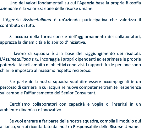 Uno dei valori fondamentali su cui l'Agenzia basa la propria filosofia aziendale è la valorizzazione delle risorse umane. L'Agenzia Assimetalliana è un’azienda partecipativa che valorizza il contributo di tutti. Si occupa della formazione e dell’aggiornamento dei collaboratori, apprezza la dinamicità e lo spirito d’iniziativa. Il lavoro di squadra è alla base del raggiungimento dei risultati. L'Assimetalliana s.r.l. incoraggia i propri dipendenti ad esprimere le proprie potenzialità nell'ambito di obiettivi condivisi. I rapporti fra le persone sono chiari e impostati al massimo rispetto reciproco. Far parte della nostra squadra vuol dire essere accompagnati in un percorso di carriera in cui acquisire nuove competenze tramite l’esperienza sul campo e l’affiancamento dei Senior Consultant. Cerchiamo collaboratori con capacità e voglia di inserirsi in un ambiente dinamico e innovativo. Se vuoi entrare a far parte della nostra squadra, compila il modulo qui a fianco, verrai ricontattato dal nostro Responsabile delle Risorse Umane.