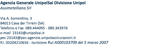 Agenzia Generale UnipolSai Divisione Unipol Assimetelliana Srl Via A. Sorrentino, 3 84013 Cava dei Tirreni (SA) Telefono e Fax 089.444095 - 089.343976 e-mail 23143@unipolsai.it pec 23143@pec.agenzie.unipolassicurazioni.it P.I. 03204210656 - Iscrizione Rui A000103709 del 5 MARZO 2007